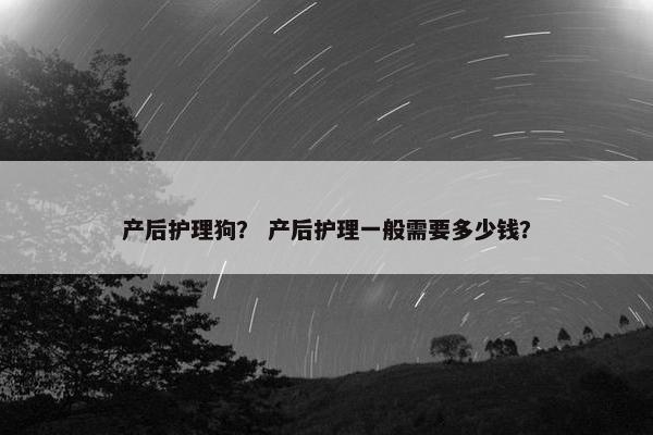产后护理狗? 产后护理一般需要多少钱? 产后护理狗? 产后护理一般需要多少钱?