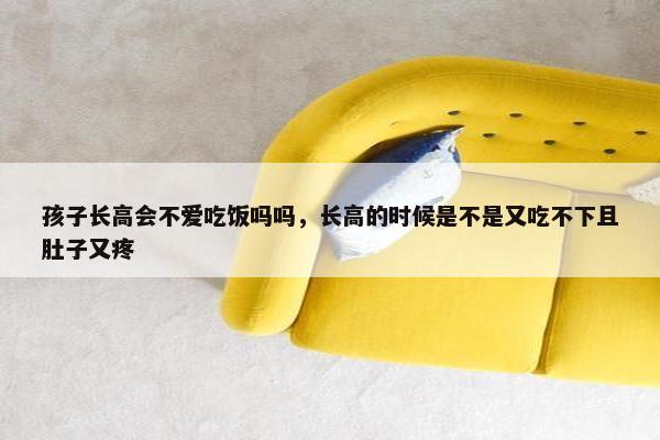 孩子长高会不爱吃饭吗吗,长高的时候是不是又吃不下且肚子又疼 孩子长高会不爱吃饭吗吗,长高的时候是不是又吃不下且肚子又疼