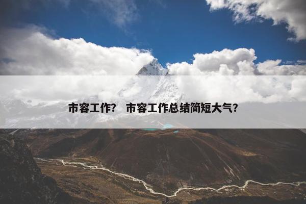 市容工作? 市容工作总结简短大气? 市容工作? 市容工作总结简短大气?