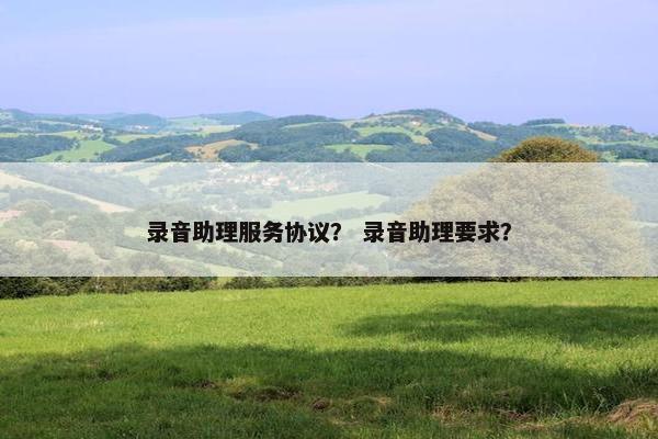 录音助理服务协议? 录音助理要求? 录音助理服务协议? 录音助理要求?