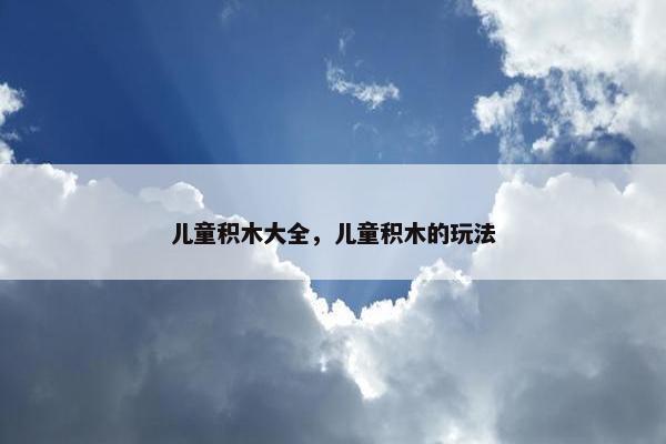儿童积木大全,儿童积木的玩法 儿童积木大全,儿童积木的玩法