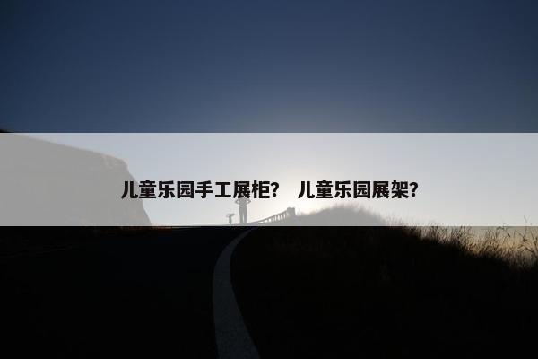儿童乐园手工展柜? 儿童乐园展架? 儿童乐园手工展柜? 儿童乐园展架?