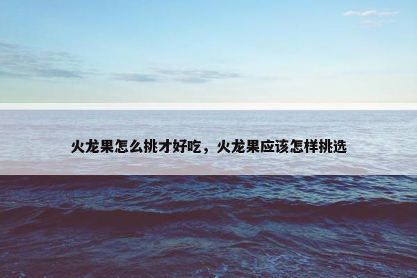 火龙果怎么挑才好吃,火龙果应该怎样挑选 火龙果怎么挑才好吃,火龙果应该怎样挑选
