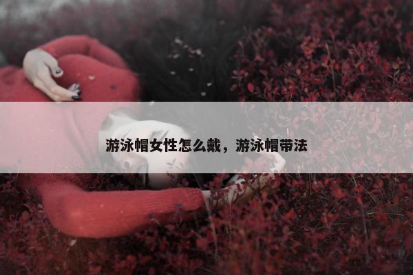游泳帽女性怎么戴,游泳帽带法 游泳帽女性怎么戴,游泳帽带法