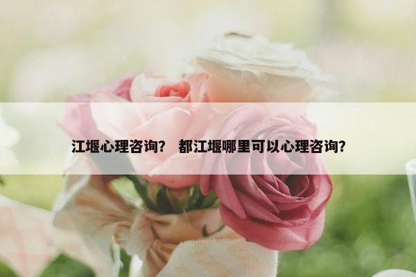 江堰心理咨询? 都江堰哪里可以心理咨询? 江堰心理咨询? 都江堰哪里可以心理咨询?