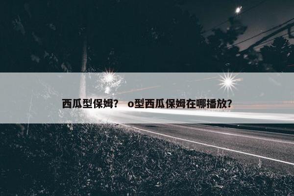 西瓜型保姆? o型西瓜保姆在哪播放? 西瓜型保姆? o型西瓜保姆在哪播放?