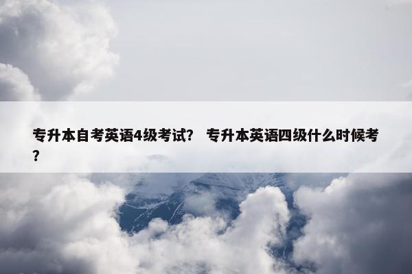 专升本自考英语4级考试? 专升本英语四级什么时候考? 专升本自考英语4级考试? 专升本英语四级什么时候考?