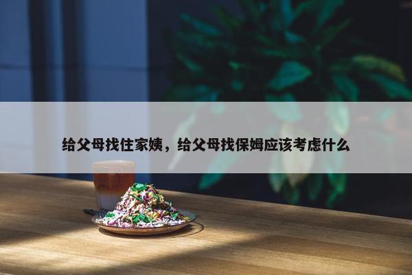 给父母找住家姨,给父母找保姆应该考虑什么 给父母找住家姨,给父母找保姆应该考虑什么