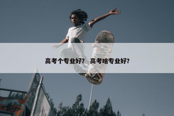 高考个专业好？ 高考啥专业好？