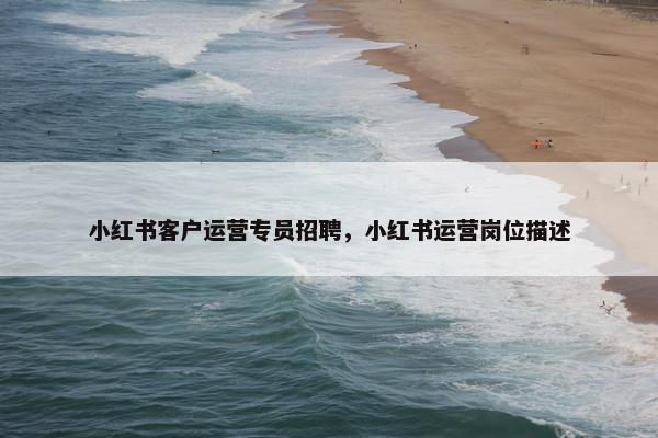 小红书客户运营专员招聘,小红书运营岗位描述 小红书客户运营专员招聘,小红书运营岗位描述