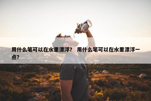 用什么笔可以在水里漂浮? 用什么笔可以在水里漂浮一点? 用什么笔可以在水里漂浮? 用什么笔可以在水里漂浮一点?