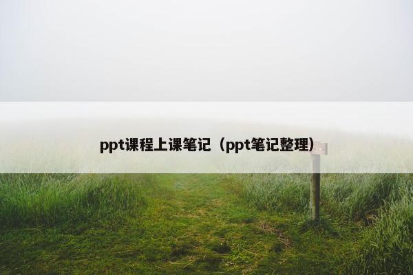 ppt课程上课笔记(ppt笔记整理) ppt课程上课笔记(ppt笔记整理)