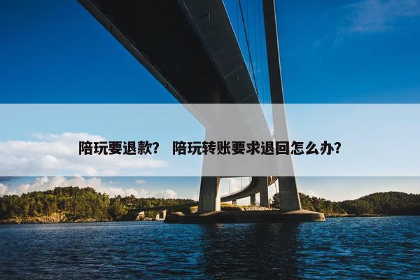 陪玩要退款？ 陪玩转账要求退回怎么办？