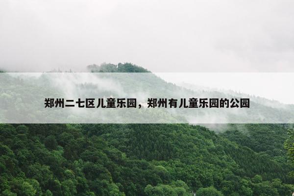 郑州二七区儿童乐园，郑州有儿童乐园的公园