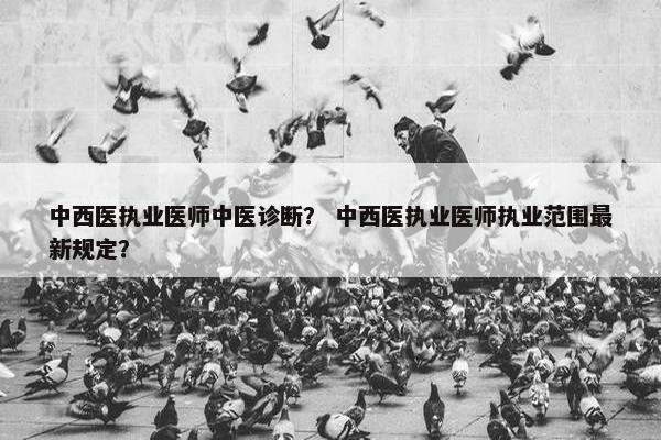 中西医执业医师中医诊断? 中西医执业医师执业范围最新规定? 中西医执业医师中医诊断? 中西医执业医师执业范围最新规定?