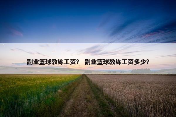 副业篮球教练工资? 副业篮球教练工资多少? 副业篮球教练工资? 副业篮球教练工资多少?