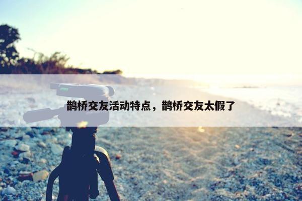 鹊桥交友活动特点，鹊桥交友太假了