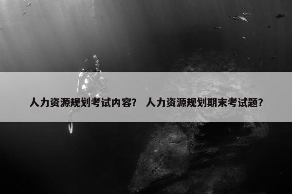 人力资源规划考试内容? 人力资源规划期末考试题? 人力资源规划考试内容? 人力资源规划期末考试题?