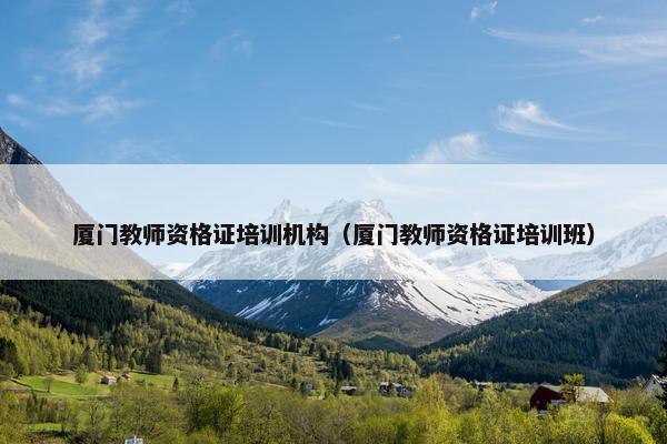 厦门教师资格证培训机构（厦门教师资格证培训班）