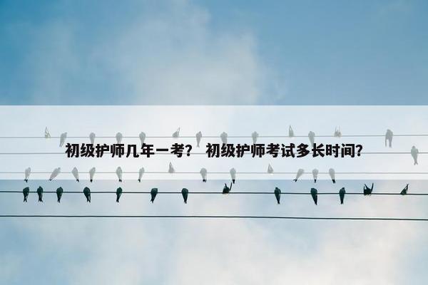 初级护师几年一考？ 初级护师考试多长时间？