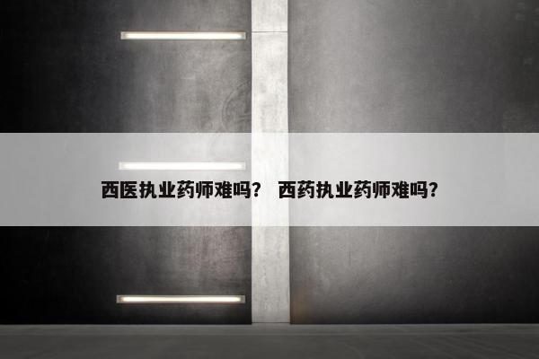 西医执业药师难吗？ 西药执业药师难吗？