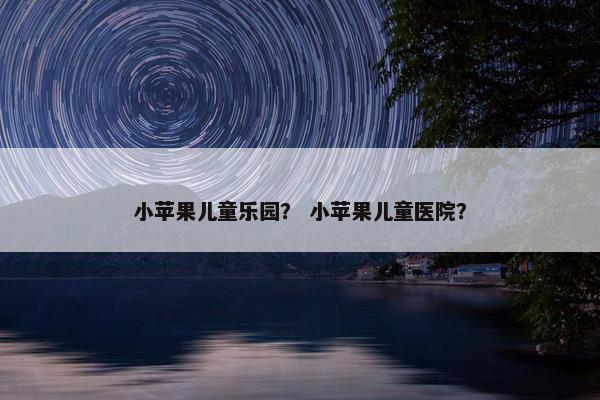 小苹果儿童乐园？ 小苹果儿童医院？