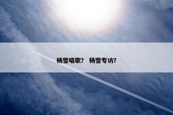 杨雪唱歌? 杨雪专访? 杨雪唱歌? 杨雪专访?