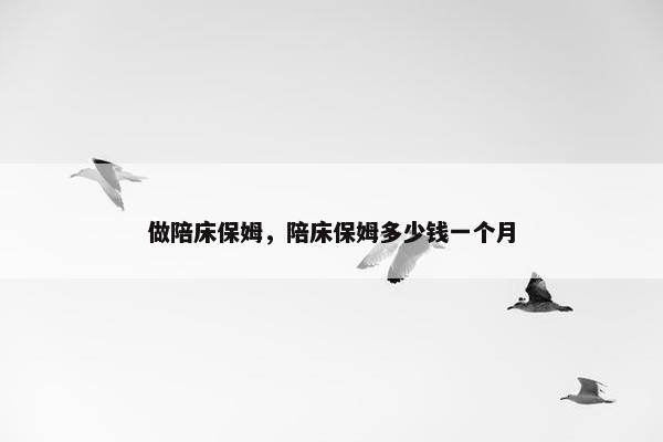 做陪床保姆,陪床保姆多少钱一个月 做陪床保姆,陪床保姆多少钱一个月