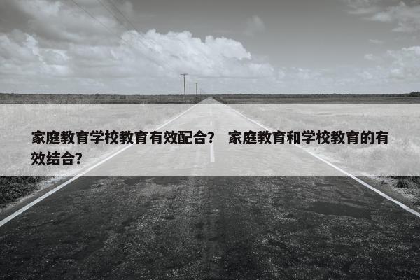 家庭教育学校教育有效配合? 家庭教育和学校教育的有效结合? 家庭教育学校教育有效配合? 家庭教育和学校教育的有效结合?