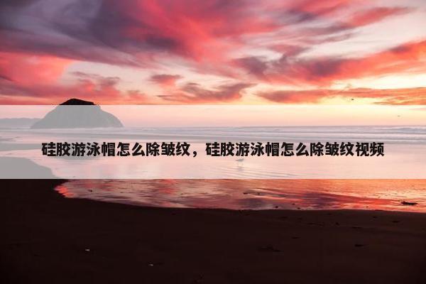 硅胶游泳帽怎么除皱纹,硅胶游泳帽怎么除皱纹视频 硅胶游泳帽怎么除皱纹,硅胶游泳帽怎么除皱纹视频