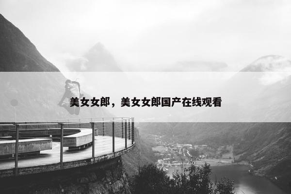 美女女郎,美女女郎国产在线观看 美女女郎,美女女郎国产在线观看