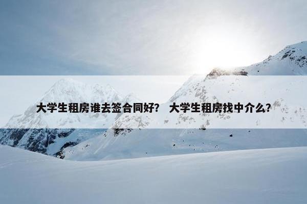 大学生租房谁去签合同好? 大学生租房找中介么? 大学生租房谁去签合同好? 大学生租房找中介么?