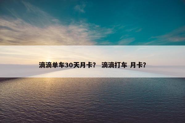 滴滴单车30天月卡? 滴滴打车 月卡? 滴滴单车30天月卡? 滴滴打车 月卡?