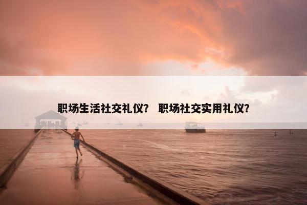 职场生活社交礼仪? 职场社交实用礼仪? 职场生活社交礼仪? 职场社交实用礼仪?