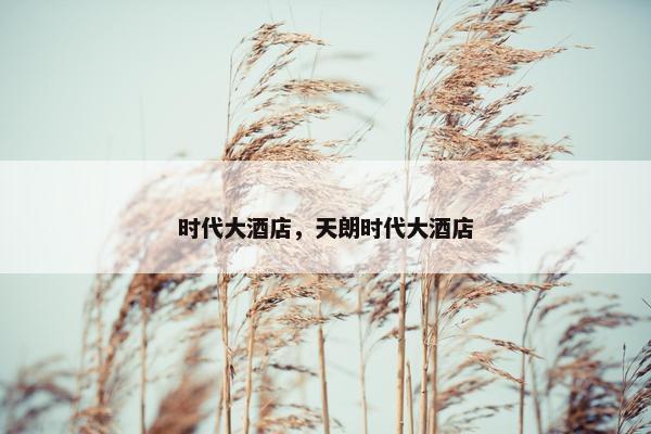 时代大酒店,天朗时代大酒店 时代大酒店,天朗时代大酒店