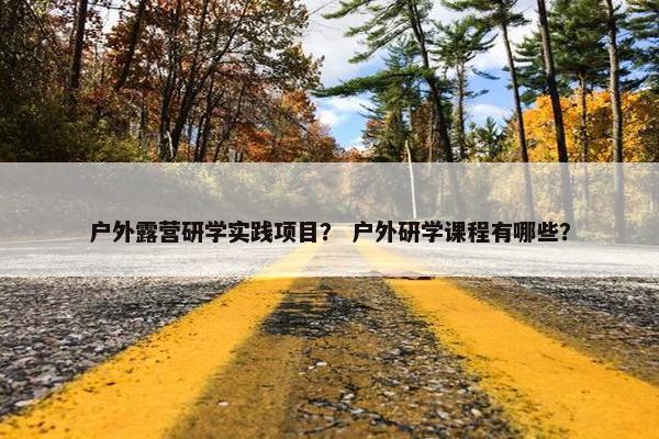 户外露营研学实践项目? 户外研学课程有哪些? 户外露营研学实践项目? 户外研学课程有哪些?