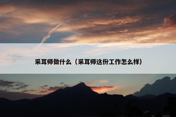 采耳师做什么(采耳师这份工作怎么样) 采耳师做什么(采耳师这份工作怎么样)