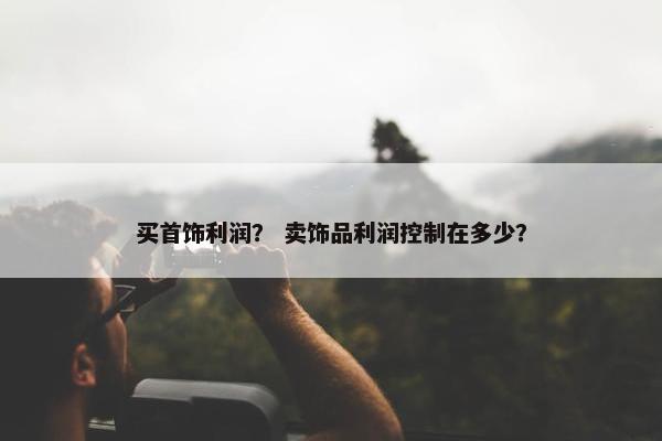 买首饰利润? 卖饰品利润控制在多少? 买首饰利润? 卖饰品利润控制在多少?