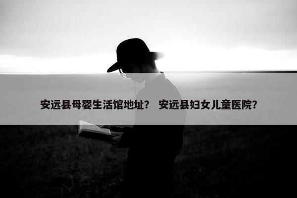 安远县母婴生活馆地址? 安远县妇女儿童医院? 安远县母婴生活馆地址? 安远县妇女儿童医院?