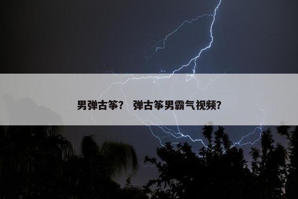 男弹古筝? 弹古筝男霸气视频? 男弹古筝? 弹古筝男霸气视频?