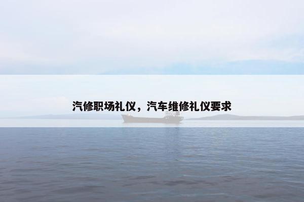 汽修职场礼仪,汽车维修礼仪要求 汽修职场礼仪,汽车维修礼仪要求