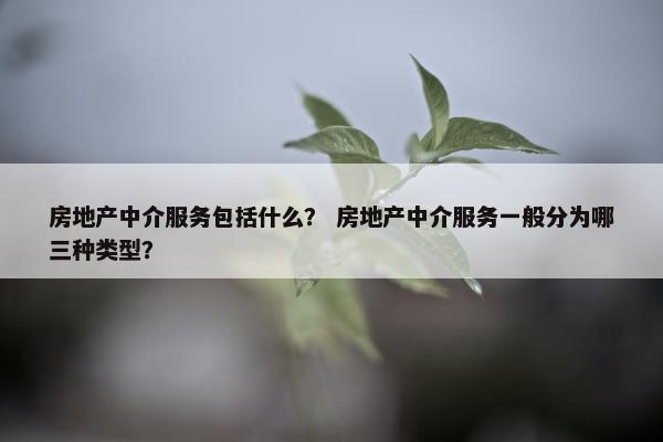 房地产中介服务包括什么？ 房地产中介服务一般分为哪三种类型？