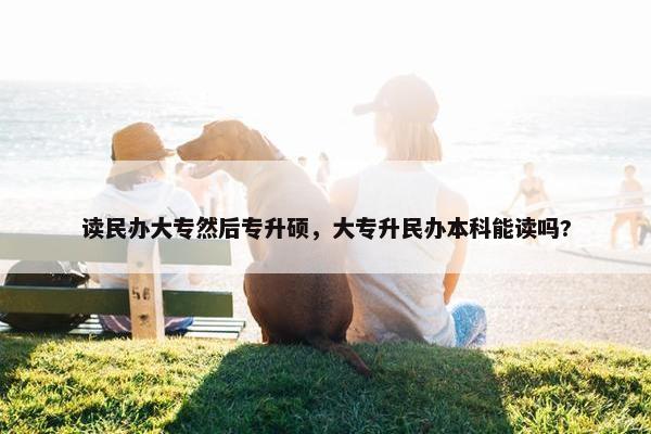 读民办大专然后专升硕，大专升民办本科能读吗?