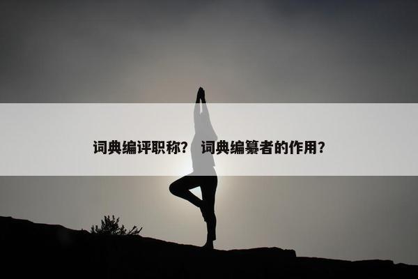 词典编评职称？ 词典编纂者的作用？