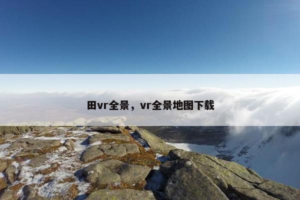 田vr全景，vr全景地图下载