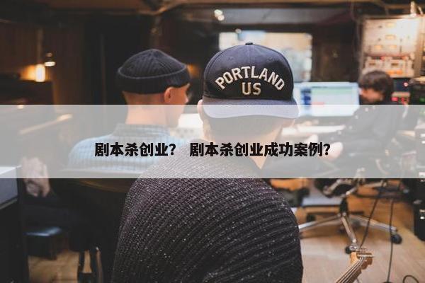 剧本杀创业？ 剧本杀创业成功案例？