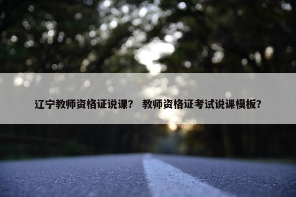 辽宁教师资格证说课? 教师资格证考试说课模板? 辽宁教师资格证说课? 教师资格证考试说课模板?