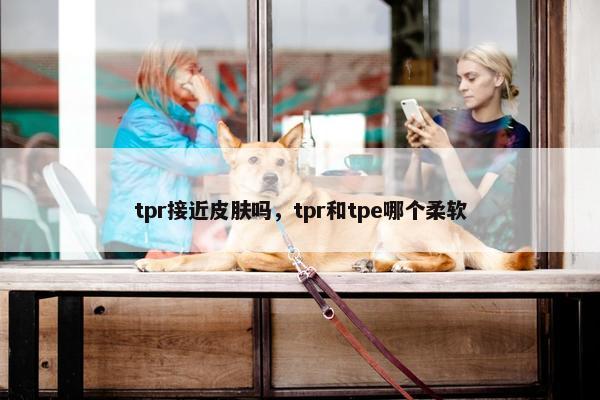 tpr接近皮肤吗,tpr和tpe哪个柔软 tpr接近皮肤吗,tpr和tpe哪个柔软