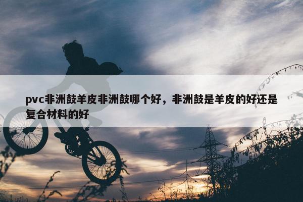 pvc非洲鼓羊皮非洲鼓哪个好，非洲鼓是羊皮的好还是复合材料的好