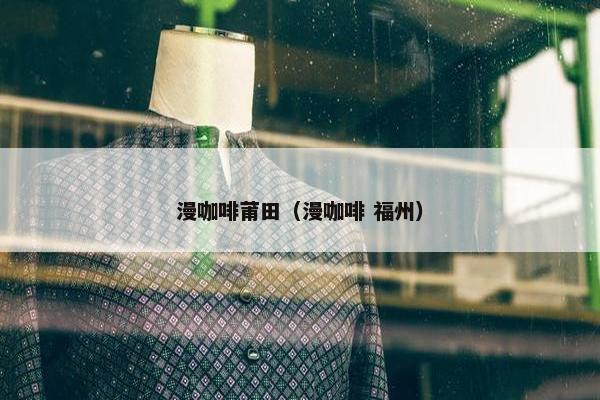 漫咖啡莆田(漫咖啡 福州) 漫咖啡莆田(漫咖啡 福州)